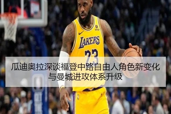 瓜迪奥拉深谈福登中路自由人角色新变化与曼城进攻体系升级