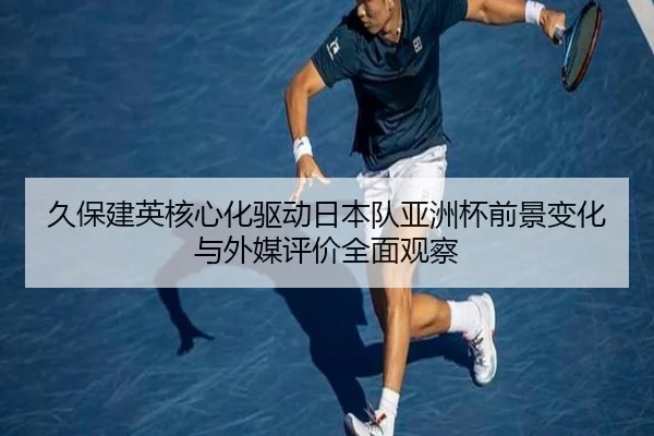 久保建英核心化驱动日本队亚洲杯前景变化与外媒评价全面观察 - cc7c7.app