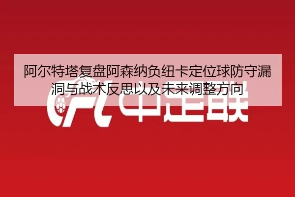 阿尔特塔复盘阿森纳负纽卡定位球防守漏洞与战术反思以及未来调整方向